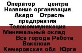 Оператор Call-центра › Название организации ­ Акадо › Отрасль предприятия ­ Телекоммуникации › Минимальный оклад ­ 30 000 - Все города Работа » Вакансии   . Кемеровская обл.,Юрга г.